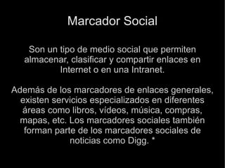 Marcador Social Son un tipo de medio social que permiten almacenar, clasificar y compartir enlaces en Internet o en una Intranet. Además de los marcadores de enlaces generales, existen servicios especializados en diferentes áreas como libros, vídeos, música, compras, mapas, etc. Los marcadores sociales también forman parte de los marcadores sociales de noticias como Digg. * 