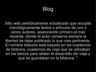 Blog Sitio web periódicamente actualizado que recopila cronológicamente textos o artículos de uno o varios autores, apareciendo primero el más reciente, donde el autor conserva siempre la libertad de dejar publicado lo que crea pertinente. El nombre bitácora está basado en los cuadernos de bitácora, cuadernos de viaje que se utilizaban en los barcos para relatar el desarrollo del viaje y que se guardaban en la bitácora. * 