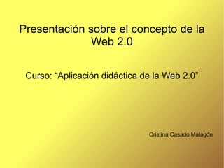 Presentación sobre el concepto de la Web 2.0 Curso: “Aplicación didáctica de la Web 2.0” Cristina Casado Malagón 