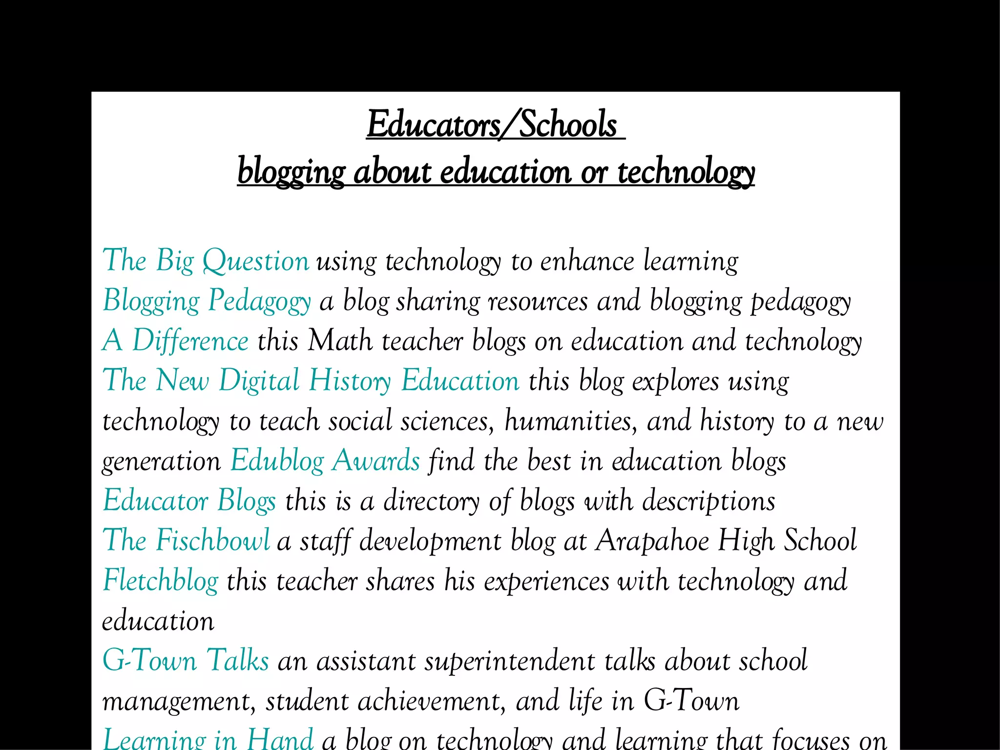 Educators/Schools  blogging about education or technology The Big Question  using technology to enhance learning Blogging  Pedagogy  a blog sharing resources and blogging pedagogy A Difference  this Math teacher blogs on education and technology The New Digital History Education  this blog explores using technology to teach social sciences, humanities, and history to a new generation  Edublog  Awards  find the best in education blogs Educator  Blogs  this is a directory of blogs with descriptions The  Fischbowl  a staff development blog at Arapahoe High School Fletchblog  this teacher shares his experiences with technology and education G-Town Talks  an assistant superintendent talks about school management, student achievement, and life in G-Town Learning in Hand  a blog on technology and learning that focuses on handheld computing, podcasts, and other mobile technology Learning through  Weblogs  this blog looks at research concerning blogging in education and elsewhere The Not So Distant Future  a forum for discussing web 2.0 tools, teaching strategies, and library research tools for educators Read/Write Web  a weblog that provides web technology news, reviews and analysis The Scratchpad  an educational technology blog SmartBoard  Lesson  Podcast  an amazing resource of ideas on using the SmartBoard Tama’s  eLearning  Blog  this blog is a record of thoughts, opinions and explorations of the intersections between digital technologies and ideas relating to pedagogy Teachers Using Technology  this site was created to help connect like minded educators across the world and to share what we’ve learned, and learn from what others are doing Weblogg -ed  this site is dedicated to discussions and reflections on the use of weblogs, wikis, RSS, audiocasts and other Read/Write Web related technologies in the K-12 realm, technologies that are transforming classrooms around the world Classroom blogs Contemporary Issues  class discussion forum English Corner  6th grade Language Arts blog 4Corner’s Project  this is a collaborative blog that connects 4 schools in different countries History Class in Review  daily reflections of an 8th grade history class KHS Viking Literature Blog  an AP composition and literature blog Mr.  Biche’s  Science Class  a class blog incorporating technology Mr. J’s Math Pages  a classroom blog for students Pre-Cal 40S  (Winter 07) an interactive learning ecology for students and parents Through My Eyes  a virtual classroom for a Spanish Level I class 