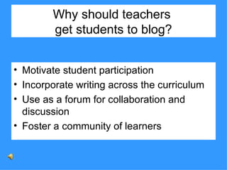 Why should teachers  get students to blog? Motivate student participation Incorporate writing across the curriculum Use as a forum for collaboration and discussion Foster a community of learners 