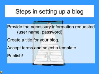 Steps in setting up a blog Provide the necessary information requested (user name, password)  Create a title for your blog.  Accept terms and select a template. Publish! 