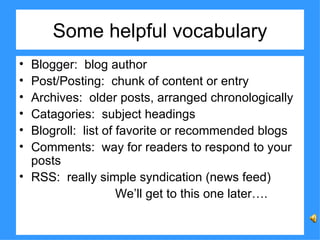 Some helpful vocabulary Blogger:  blog author Post/Posting:  chunk of content or entry Archives:  older posts, arranged chronologically Catagories:  subject headings Blogroll:  list of favorite or recommended blogs Comments:  way for readers to respond to your posts RSS:  really simple syndication (news feed) We’ll get to this one later…. 