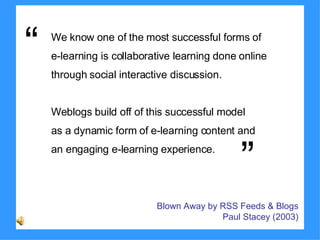 We know one of the most successful forms of  e-learning is collaborative learning done online  through social interactive discussion.  Weblogs build off of this successful model  as a dynamic form of e-learning content and  an engaging e-learning experience. Blown Away by RSS Feeds & Blogs  Paul Stacey (2003)   ” “ 