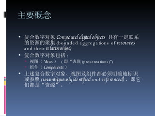 主要概念 复合数字对象 Compound digital objects   具有一定联系的资源的聚集 (bounded aggregations of  resources  and their  relationships ) 复合数字对象包括 : 视图（ Views ）   ( 即“表现 ( presentations) ” ) 组件（ Components ）   上述复合数字对象、视图及组件都必须明确地标识或参照 ( unambiguously identified  and  referenced) ，即它们都是“资源”。 