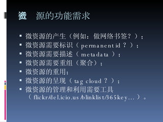 微资源的功能需求 微资源的产生（例如：做网络书签？）；  微资源需要标识（ permanent id ？）；  微资源需要描述（ metadata ）；  微资源需要重组（聚合）；  微资源的重用；  微资源的呈现（ tag cloud ？）；  微资源的管理和利用需要工具（ flickr/del.icio.us/blinklist/365key… ）。  