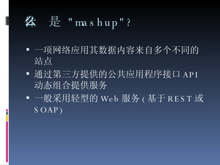 什么是  "mashup"? 一项网络应用其数据内容来自多个不同的站点 通过第三方提供的公共应用程序接口 API 动态组合提供服务 一般采用轻型的 Web 服务 ( 基于 REST 或 SOAP) 