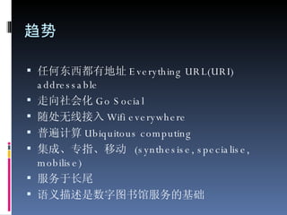 趋势 任何东西都有地址 Everything URL(URI) addressable 走向社会化 Go Social 随处无线接入 Wifi everywhere 普遍计算 Ubiquitous computing 集成、专指、移动  (synthesise, specialise, mobilise) 服务于长尾 语义描述是数字图书馆服务的基础 