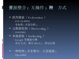 资源整合 ( 互操作 ) 三种方式 联邦搜索（ Federation ） Z39.50/ZING 非标准 ( 页面分析 ) 元数据收割（ Harvesting ） OAI/ORE 本地获取（ Gathering ） Google 等搜索引擎 其它方式：聚合 (RSS) 、登记注册 一种特例 ( 并非整合，只是链接 ) OpenURL 