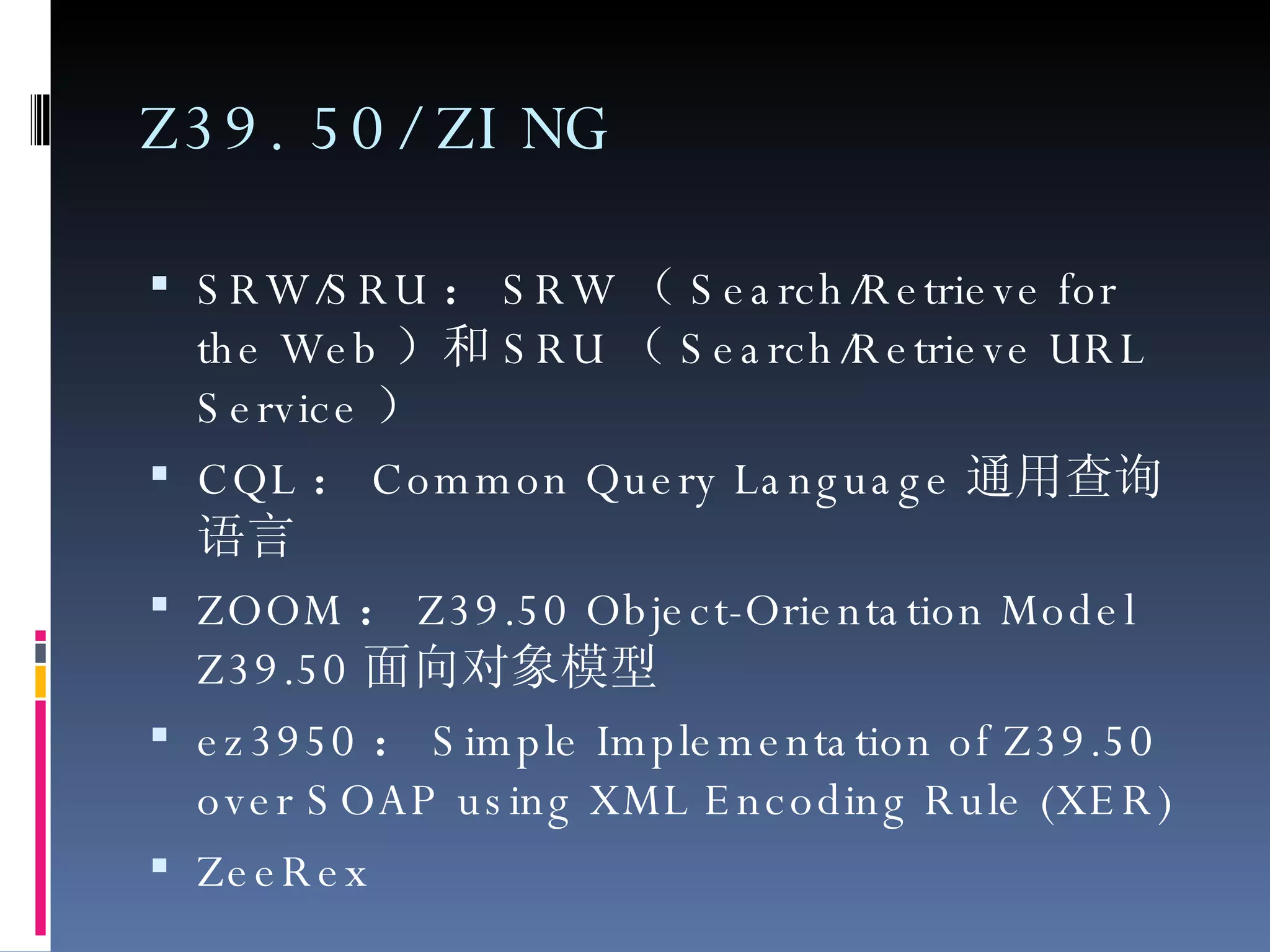 Z39.50/ZING SRW/SRU ： SRW （ Search/Retrieve for the Web ）和 SRU （ Search/Retrieve URL Service ） CQL ： Common Query Language 通用查询语言 ZOOM ： Z39.50 Object-Orientation Model Z39.50 面向对象模型 ez3950 ： Simple Implementation of Z39.50 over SOAP using XML Encoding Rule (XER) ZeeRex 