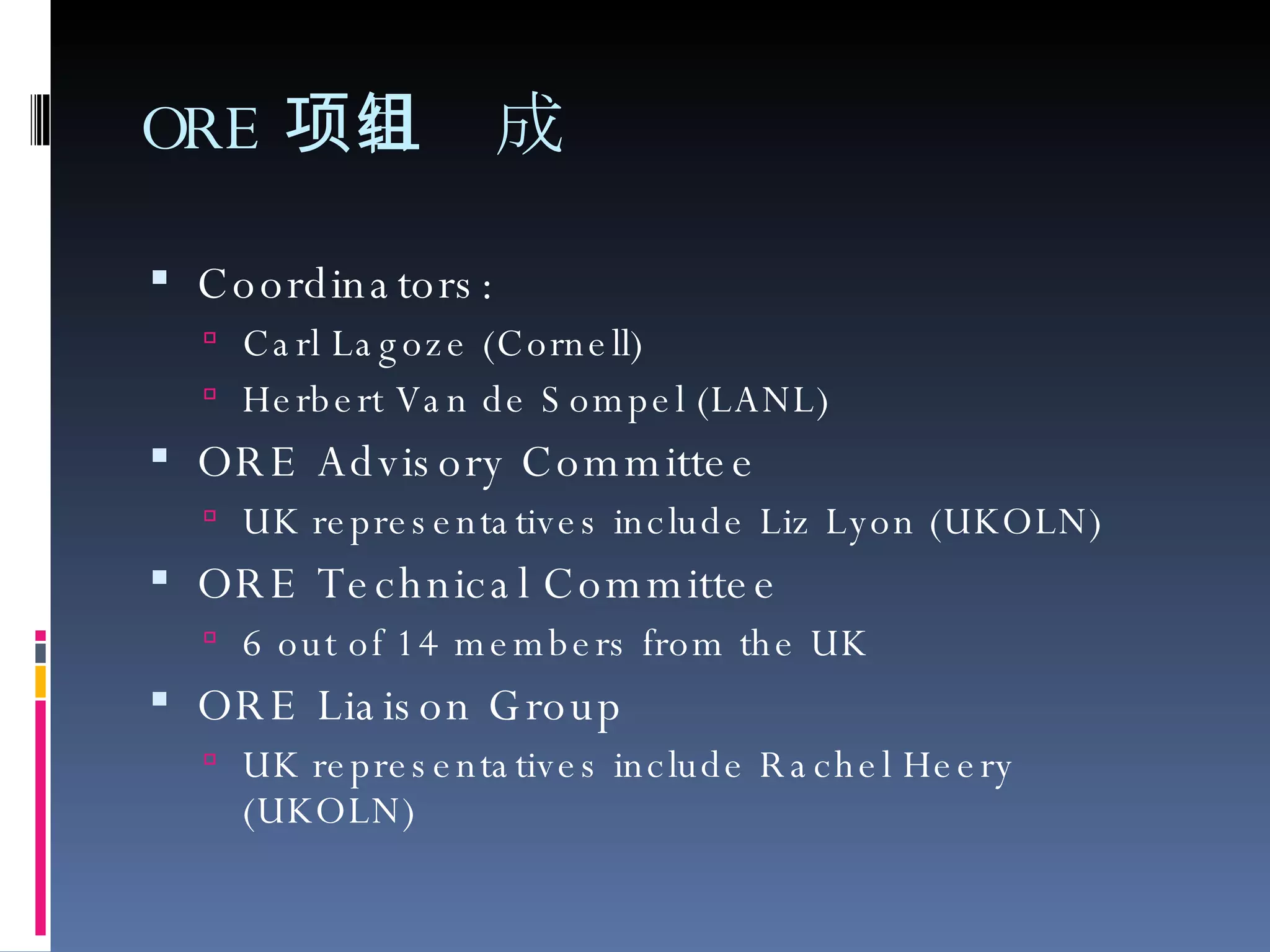 ORE 项目组成 Coordinators:  Carl Lagoze (Cornell) Herbert Van de Sompel (LANL) ORE Advisory Committee UK representatives include Liz Lyon (UKOLN) ORE Technical Committee 6 out of 14 members from the UK ORE Liaison Group UK representatives include Rachel Heery (UKOLN) 