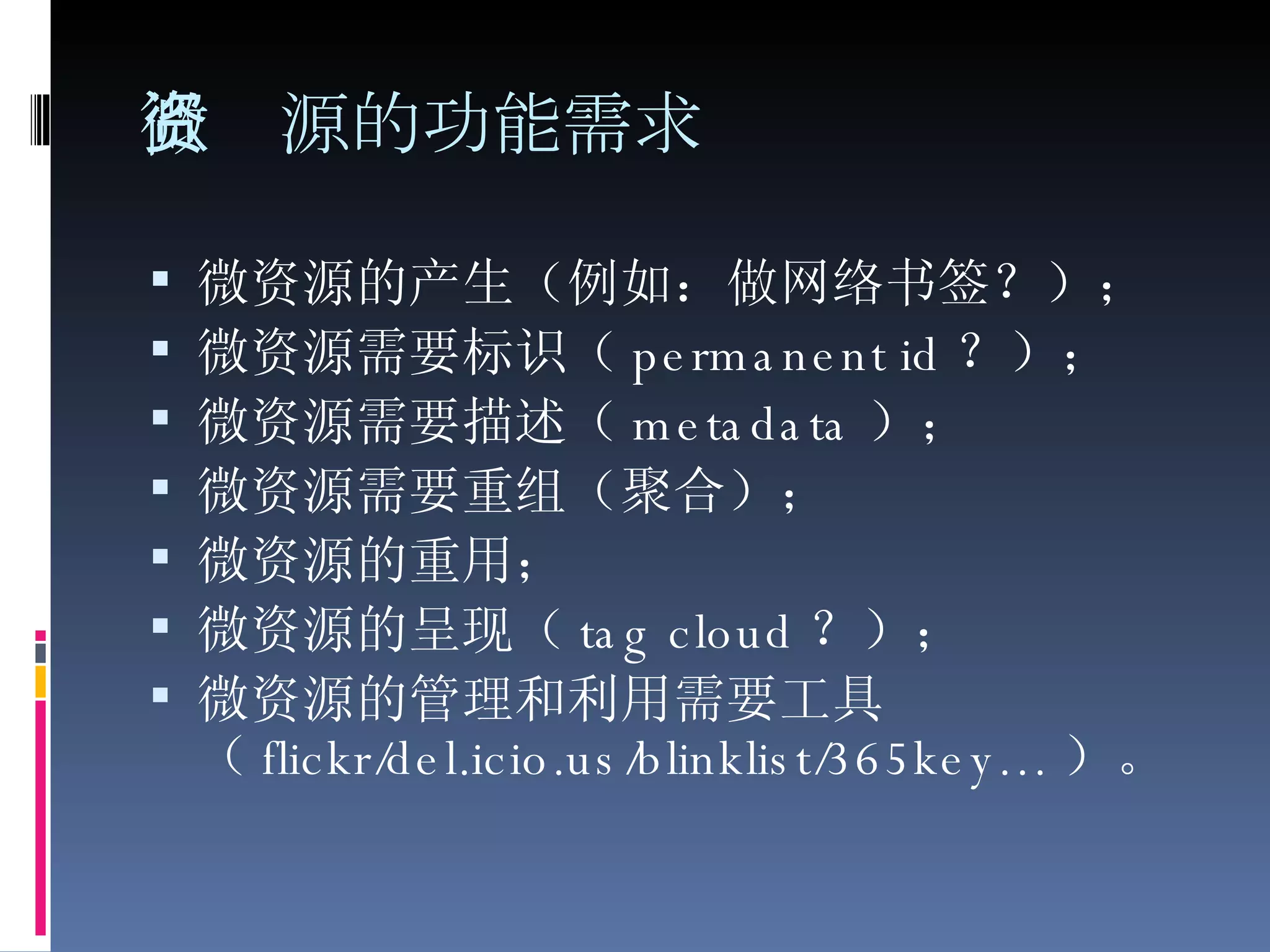 微资源的功能需求 微资源的产生（例如：做网络书签？）；  微资源需要标识（ permanent id ？）；  微资源需要描述（ metadata ）；  微资源需要重组（聚合）；  微资源的重用；  微资源的呈现（ tag cloud ？）；  微资源的管理和利用需要工具（ flickr/del.icio.us/blinklist/365key… ）。  