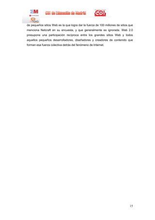 de pequeños sitios Web es la que logra dar la fuerza de 100 millones de sitios que
menciona Netcraft en su encuesta, y que generalmente es ignorada. Web 2.0
presupone una participación recíproca entre los grandes sitios Web y todos
aquellos pequeños desarrolladores, diseñadores y creadores de contenido que
forman esa fuerza colectiva detrás del fenómeno de Internet.




                                                                               15
 