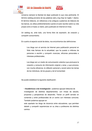 conserva siempre la libertad de dejar publicado lo que crea pertinente. El
término weblog proviene de las palabras web y log ('log' en inglés = diario).
El término bitácora, en referencia a los antiguos cuadernos de bitácora de
los barcos, se utiliza preferentemente cuando el autor escribe sobre su vida
propia como si fuese un diario, pero publicado en Internet en línea.


Un weblog es, ante todo, una forma libre de expresión, de creación y
compartir conocimiento.


En cuanto al aspecto social de éstos, nos encontramos dos definiciones:


       Los blogs son el servicio de Internet para publicación personal en
       Web más famoso de la actualidad, que ha puesto a millones de
       personas a escribir y compartir vivencias, aficiones personales e
       intereses profesionales.


       Los blogs son un medio de comunicación colectivo que promueve la
       creación y consumo de información original y veraz, y que provoca,
       con mucha eficiencia, la reflexión personal y social sobre los temas
       de los individuos, de los grupos y de la humanidad.




Se puede establecer la siguiente clasificación:




   • Académicos o de investigación : podemos agrupar bitácoras de
   investigación de distintos departamentos, con líneas de estudio,
   proyectos y perspectivas de desarrollo. Tienen un perfil cerrado en
   contenido y entre profesionales de un centro con intereses comunes.
   También podemos agrupar en
   este apartado los blogs de docencia entre educadores, que permiten
   debatir y compartir experiencias en su área a profesores de distintos
   centros




                                                                          17
 