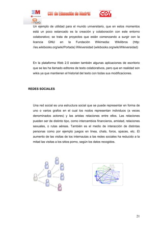 Un ejemplo de utilidad para el mundo universitario, que en estos momentos
  está un poco estancado es la creación y colaboración con este entorno
  colaborativo; se trata de proyectos que están comenzando a surgir con la
  licencia   GNU      en     la    Fundación      Wikimedia:     Wikilibros     (http:
  //es.wikibooks.org/wiki/Portada) Wikiversidad (wikibooks.org/wiki/Wikiversidad)




  En la plataforma Web 2.0 existen también algunas aplicaciones de escritorio
  que se les ha llamado editores de texto colaborativos, pero que en realidad son
  wikis ya que mantienen el historial del texto con todas sus modificaciones.




REDES SOCIALES




  Una red social es una estructura social que se puede representar en forma de
  uno o varios grafos en el cual los nodos representan individuos (a veces
  denominados actores) y las aristas relaciones entre ellos. Las relaciones
  pueden ser de distinto tipo, como intercambios financieros, amistad, relaciones
  sexuales, o rutas aéreas. También es el medio de interacción de distintas
  personas como por ejemplo juegos en linea, chats, foros, spaces, etc. El
  aumento de las visitas de los internautas a las redes sociales ha reducido a la
  mitad las visitas a los sitios porno, según los datos recogidos.




                                                                                   21
 