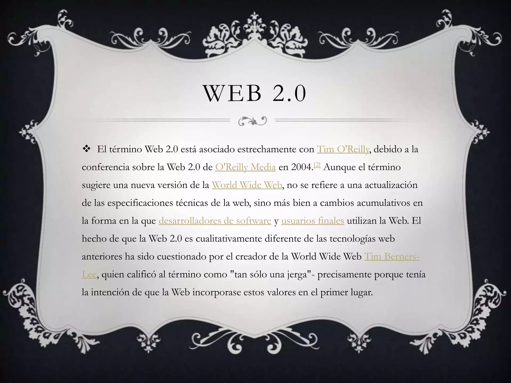 WEB 2.0

 El término Web 2.0 está asociado estrechamente con Tim O'Reilly, debido a la
conferencia sobre la Web 2.0 de O'Reilly Media en 2004.[2] Aunque el término
sugiere una nueva versión de la World Wide Web, no se refiere a una actualización
de las especificaciones técnicas de la web, sino más bien a cambios acumulativos en
la forma en la que desarrolladores de software y usuarios finales utilizan la Web. El
hecho de que la Web 2.0 es cualitativamente diferente de las tecnologías web
anteriores ha sido cuestionado por el creador de la World Wide Web Tim Berners-
Lee, quien calificó al término como "tan sólo una jerga"- precisamente porque tenía
la intención de que la Web incorporase estos valores en el primer lugar.
 