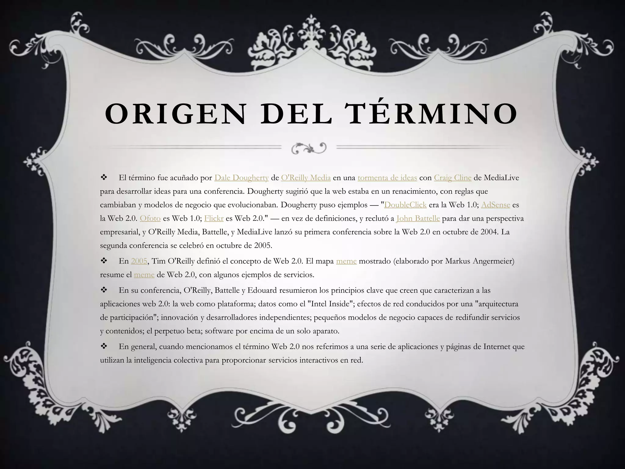 ORIGEN DEL TÉRMINO
    El término fue acuñado por Dale Dougherty de O'Reilly Media en una tormenta de ideas con Craig Cline de MediaLive
para desarrollar ideas para una conferencia. Dougherty sugirió que la web estaba en un renacimiento, con reglas que
cambiaban y modelos de negocio que evolucionaban. Dougherty puso ejemplos — "DoubleClick era la Web 1.0; AdSense es
la Web 2.0. Ofoto es Web 1.0; Flickr es Web 2.0." — en vez de definiciones, y reclutó a John Battelle para dar una perspectiva
empresarial, y O'Reilly Media, Battelle, y MediaLive lanzó su primera conferencia sobre la Web 2.0 en octubre de 2004. La
segunda conferencia se celebró en octubre de 2005.
    En 2005, Tim O'Reilly definió el concepto de Web 2.0. El mapa meme mostrado (elaborado por Markus Angermeier)
resume el meme de Web 2.0, con algunos ejemplos de servicios.
    En su conferencia, O'Reilly, Battelle y Edouard resumieron los principios clave que creen que caracterizan a las
aplicaciones web 2.0: la web como plataforma; datos como el "Intel Inside"; efectos de red conducidos por una "arquitectura
de participación"; innovación y desarrolladores independientes; pequeños modelos de negocio capaces de redifundir servicios
y contenidos; el perpetuo beta; software por encima de un solo aparato.
    En general, cuando mencionamos el término Web 2.0 nos referimos a una serie de aplicaciones y páginas de Internet que
utilizan la inteligencia colectiva para proporcionar servicios interactivos en red.
 