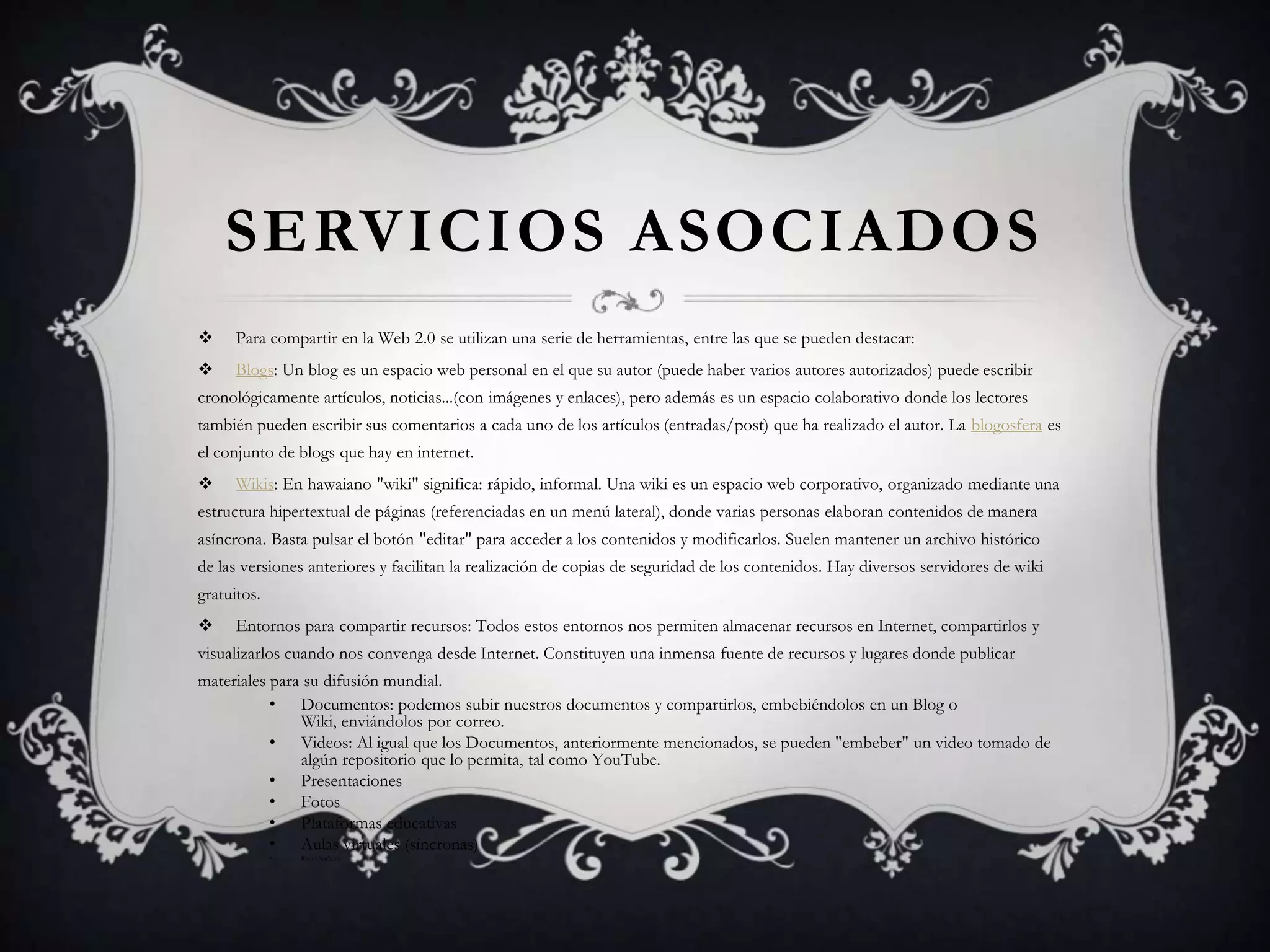 SERVICIOS ASOCIADOS
     Para compartir en la Web 2.0 se utilizan una serie de herramientas, entre las que se pueden destacar:
     Blogs: Un blog es un espacio web personal en el que su autor (puede haber varios autores autorizados) puede escribir
cronológicamente artículos, noticias...(con imágenes y enlaces), pero además es un espacio colaborativo donde los lectores
también pueden escribir sus comentarios a cada uno de los artículos (entradas/post) que ha realizado el autor. La blogosfera es
el conjunto de blogs que hay en internet.
     Wikis: En hawaiano "wiki" significa: rápido, informal. Una wiki es un espacio web corporativo, organizado mediante una
estructura hipertextual de páginas (referenciadas en un menú lateral), donde varias personas elaboran contenidos de manera
asíncrona. Basta pulsar el botón "editar" para acceder a los contenidos y modificarlos. Suelen mantener un archivo histórico
de las versiones anteriores y facilitan la realización de copias de seguridad de los contenidos. Hay diversos servidores de wiki
gratuitos.
     Entornos para compartir recursos: Todos estos entornos nos permiten almacenar recursos en Internet, compartirlos y
visualizarlos cuando nos convenga desde Internet. Constituyen una inmensa fuente de recursos y lugares donde publicar
materiales para su difusión mundial.
           • Documentos: podemos subir nuestros documentos y compartirlos, embebiéndolos en un Blog o
               Wiki, enviándolos por correo.
           • Videos: Al igual que los Documentos, anteriormente mencionados, se pueden "embeber" un video tomado de
               algún repositorio que lo permita, tal como YouTube.
           • Presentaciones
           • Fotos
           • Plataformas educativas
           • Aulas virtuales (síncronas)
             •   Redes Sociales.
 