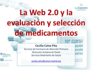 La Web 2.0 y la
evaluación y selección
  de medicamentos
              Cecilia Calvo Pita
    Servicio de Farmacia de Atención Primaria
            Dirección Asistencial Oeste
           Servicio Madrileño de Salud

          cecilia.calvo@salud.madrid.org
 