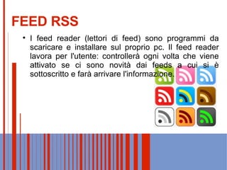 FEED RSS I feed reader (lettori di feed) sono programmi da scaricare e installare sul proprio pc. Il feed reader lavora per l'utente: controllerà ogni volta che viene attivato se ci sono novità dai feeds a cui si è sottoscritto e farà arrivare l'informazione. 