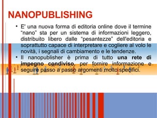 NANOPUBLISHING E' una nuova forma di editoria online dove il termine “nano” sta per un sistema di informazioni leggero, distribuito libero dalle “pesantezze” dell'editoria e soprattutto capace di interpretare e cogliere al volo le novità, i segnali di cambiamento e le tendenze. Il nanopublisher è prima di tutto  una rete di impegno condiviso , per fornire informazione e seguire passo a passo argomenti molto specifici. 