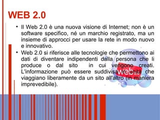 WEB 2.0 Il Web 2.0 è una nuova visione di Internet; non è un software specifico, né un marchio registrato, ma un insieme di approcci per usare la rete in modo nuovo e innovativo. Web 2.0 si riferisce alle tecnologie che permettono ai dati di diventare indipendenti dalla persona che li produce o dal sito  in cui vengono creati. L'informazione può essere suddivisa in unità che viaggiano liberamente da un sito all'altro (in maniera imprevedibile). 