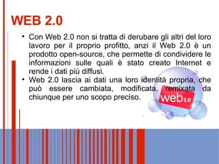 WEB 2.0 Web 2.0 lascia ai dati una loro identità propria, che può essere cambiata, modificata, remixata da chiunque per uno scopo preciso.  Con Web 2.0 non si tratta di derubare gli altri del loro lavoro per il proprio profitto, anzi il Web 2.0 è un prodotto open-source, che permette di condividere le informazioni sulle quali è stato creato Internet e rende i dati più diffusi. 