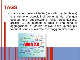 TAGS I tags sono delle etichette (concetti, parole chiave) che vengono associati ai contenuti da chiunque esegua una pubblicazione (sito, presentazione, articolo, ...) in internet; si tratta di una sorta di aggregazione di parole chiave dove quelle più frequenti sono visualizzate con maggiori dimensioni. 