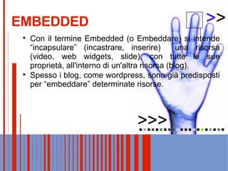EMBEDDED Con il termine Embedded (o Embeddare) si intende “incapsulare” (incastrare, inserire)  una risorsa (video, web widgets, slide), con tutte le sue proprietà, all'interno di un'altra risorsa (blog). Spesso i blog, come wordpress, sono già predisposti per “embeddare” determinate risorse. 