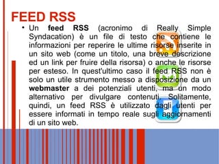 FEED RSS Un  feed   RSS  (acronimo di Really Simple Syndacation) è un file di testo che contiene le informazioni per reperire le ultime risorse inserite in un sito web (come un titolo, una breve descrizione ed un link per fruire della risorsa) o anche le risorse per esteso. In quest'ultimo caso il feed RSS non è solo un utile strumento messo a disposizione da un  webmaster  a dei potenziali utenti, ma un modo alternativo per divulgare contenuti. Solitamente, quindi, un feed RSS è utilizzato dagli utenti per essere informati in tempo reale sugli aggiornamenti di un sito web. 