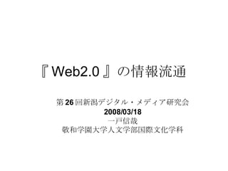 『 Web2.0 』の情報流通  第 26 回新潟デジタル・メディア研究会 2008/03/18 一戸信哉 敬和学園大学人文学部国際文化学科 