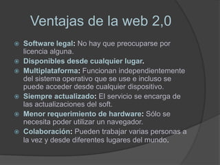 Ventajas de la web 2,0
 Software legal: No hay que preocuparse por
  licencia alguna.
 Disponibles desde cualquier lugar.
 Multiplataforma: Funcionan independientemente
  del sistema operativo que se use e incluso se
  puede acceder desde cualquier dispositivo.
 Siempre actualizado: El servicio se encarga de
  las actualizaciones del soft.
 Menor requerimiento de hardware: Sólo se
  necesita poder utilizar un navegador.
 Colaboración: Pueden trabajar varias personas a
  la vez y desde diferentes lugares del mundo.
 