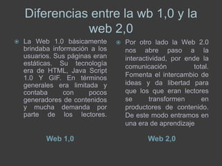 Diferencias entre la wb 1,0 y la
               web 2,0
   La Web 1.0 básicamente          Por otro lado la Web 2.0
    brindaba información a los       nos abre paso a la
    usuarios. Sus páginas eran       interactividad, por ende la
    estáticas. Su tecnología         comunicación           total.
    era de HTML, Java Script
    1.0 Y GIF. En términos           Fomenta el intercambio de
    generales era limitada y         ideas y da libertad para
    contaba      con    pocos        que los que eran lectores
    generadores de contenidos        se       transformen      en
    y mucha demanda por              productores de contenido.
    parte de los lectores.           De este modo entramos en
                                     una era de aprendizaje

           Web 1,0                          Web 2,0
 