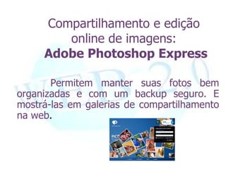 Compartilhamento e edição
        online de imagens:
     Adobe Photoshop Express

       Permitem manter suas fotos bem
organizadas e com um backup seguro. E
mostrá-las em galerias de compartilhamento
na web.
 