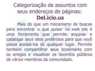 Categorização de assuntos com
    seus endereços de páginas:
            Del.icio.us
      Mais do que um mecanismo de buscas
para encontrar o que quiser na web ele é
uma ferramenta que permite arquivar e
catalogar seus sites preferidos para que você
possa acessá-los de qualquer lugar. Permite
também compartilhar seus bookmarks com
os amigos e visualizar os favoritos públicos
de vários membros da comunidade.
 