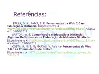 Referências:
     PAULA, D. A.; PAIVA, E. E. Ferramentas da Web 2.0 na
Educação à Distância. Disponível em: <
www.fsd.edu.br/revistaeletronica/artigos/artigo16.pdf >acesso
em: 16/06/2012
    SARTORI, A. S. Comunicação e Educação a Distância:
Algumas Reflexões sobre Elaboração de Materiais Didáticos.
Disponível em: < http://www.abed.org.br/seminario2003/texto13.htm>
acesso em: 15/06/2012
    COSTA, R. M. E. M; MARINS, V. Aula 4a- Ferramentas da Web
2.0 e as Comunidades de Prática.
Disponível em :< HTTP://pigead.lanteuff.org/mod/resource/view.php
?id=4539
 