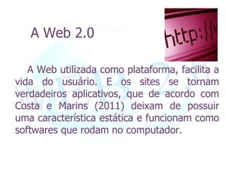 A Web 2.0

   A Web utilizada como plataforma, facilita a
vida do usuário. E os sites se tornam
verdadeiros aplicativos, que de acordo com
Costa e Marins (2011) deixam de possuir
uma característica estática e funcionam como
softwares que rodam no computador.
 