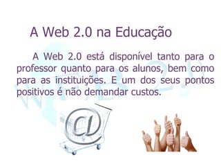 A Web 2.0 na Educação
    A Web 2.0 está disponível tanto para o
professor quanto para os alunos, bem como
para as instituições. E um dos seus pontos
positivos é não demandar custos.
 