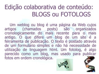 Edição colaborativa de conteúdo:
          BLOGS ou FOTOLOGS
    Um weblog ou blog é uma página da Web cujos
artigos    (chamados   posts)    são    organizados
cronologicamente do mais recente para o mais
antigo. O que difere um blog de um site é a
ferramenta de publicação. O texto é postado através
de um formulário simples e não há necessidade de
utilização de linguagem html. Um fotolog, é algo
parecido como um blog, mas usado para publicar
fotos em ordem cronológica.
 