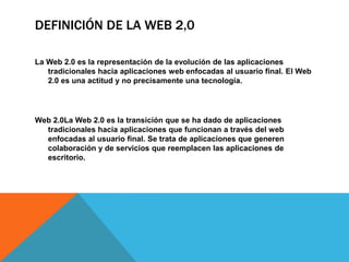 DEFINICIÓN DE LA WEB 2,0

La Web 2.0 es la representación de la evolución de las aplicaciones
   tradicionales hacia aplicaciones web enfocadas al usuario final. El Web
   2.0 es una actitud y no precisamente una tecnología.




Web 2.0La Web 2.0 es la transición que se ha dado de aplicaciones
  tradicionales hacia aplicaciones que funcionan a través del web
  enfocadas al usuario final. Se trata de aplicaciones que generen
  colaboración y de servicios que reemplacen las aplicaciones de
  escritorio.
 