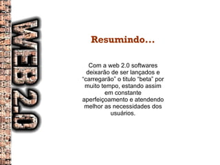 Resumindo... Com a web 2.0 softwares deixarão de ser lançados e “carregarão” o titulo “beta” por muito tempo, estando assim em constante aperfeiçoamento e atendendo melhor as necessidades dos usuários. 