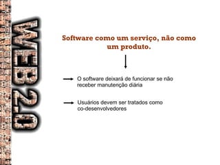 Software como um serviço, não como um produto. O software deixará de funcionar se não receber manutenção diária Usuários devem ser tratados como co-desenvolvedores 
