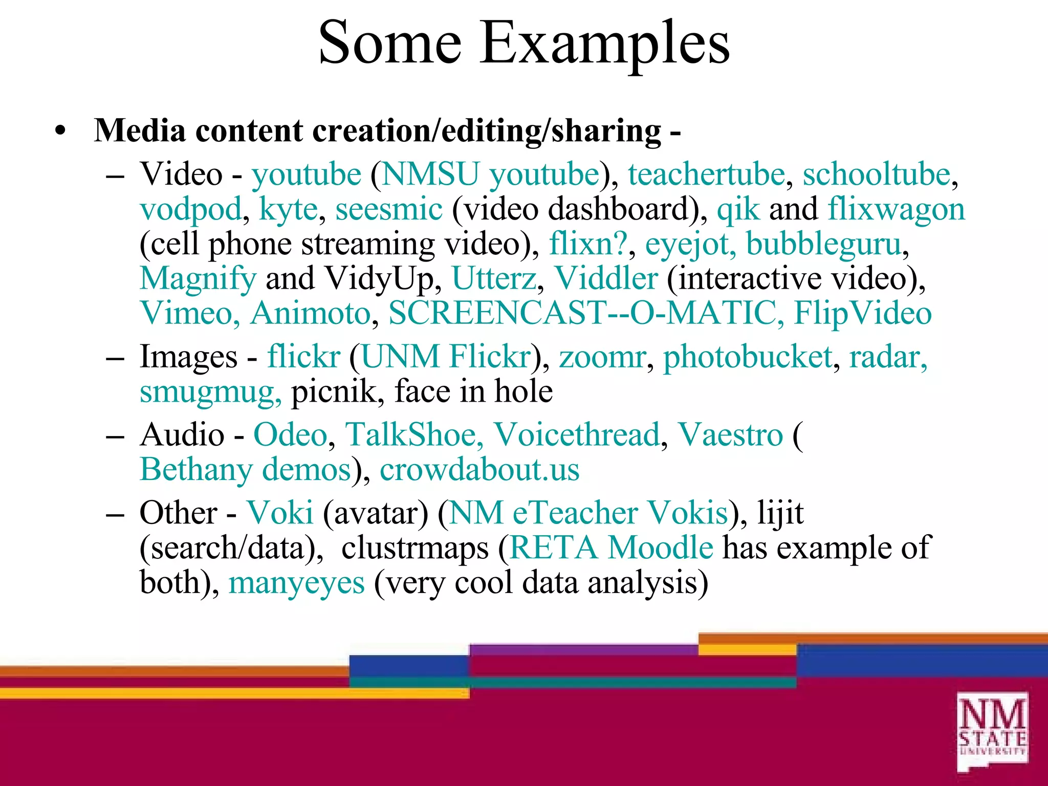 Some Examples Media content creation/editing/sharing -   Video -  youtube  ( NMSU   youtube ),  teachertube ,  schooltube ,  vodpod ,  kyte ,  seesmic  (video dashboard),  qik  and  flixwagon  (cell phone streaming video),  flixn ? ,  eyejot ,   bubbleguru ,  Magnify  and VidyUp,  Utterz ,  Viddler  (interactive video),  Vimeo ,   Animoto ,  SCREENCAST--O-MATIC,   FlipVideo Images -  flickr  ( UNM  Flickr ),  zoomr ,  photobucket ,  radar,   smugmug ,  picnik, face in hole Audio -  Odeo ,  TalkShoe,   Voicethread ,  Vaestro  ( Bethany demos ),  crowdabout .us Other -  Voki  (avatar) ( NM  eTeacher Vokis ), lijit (search/data),  clustrmaps ( RETA  Moodle  has example of both),  manyeyes  (very cool data analysis) 