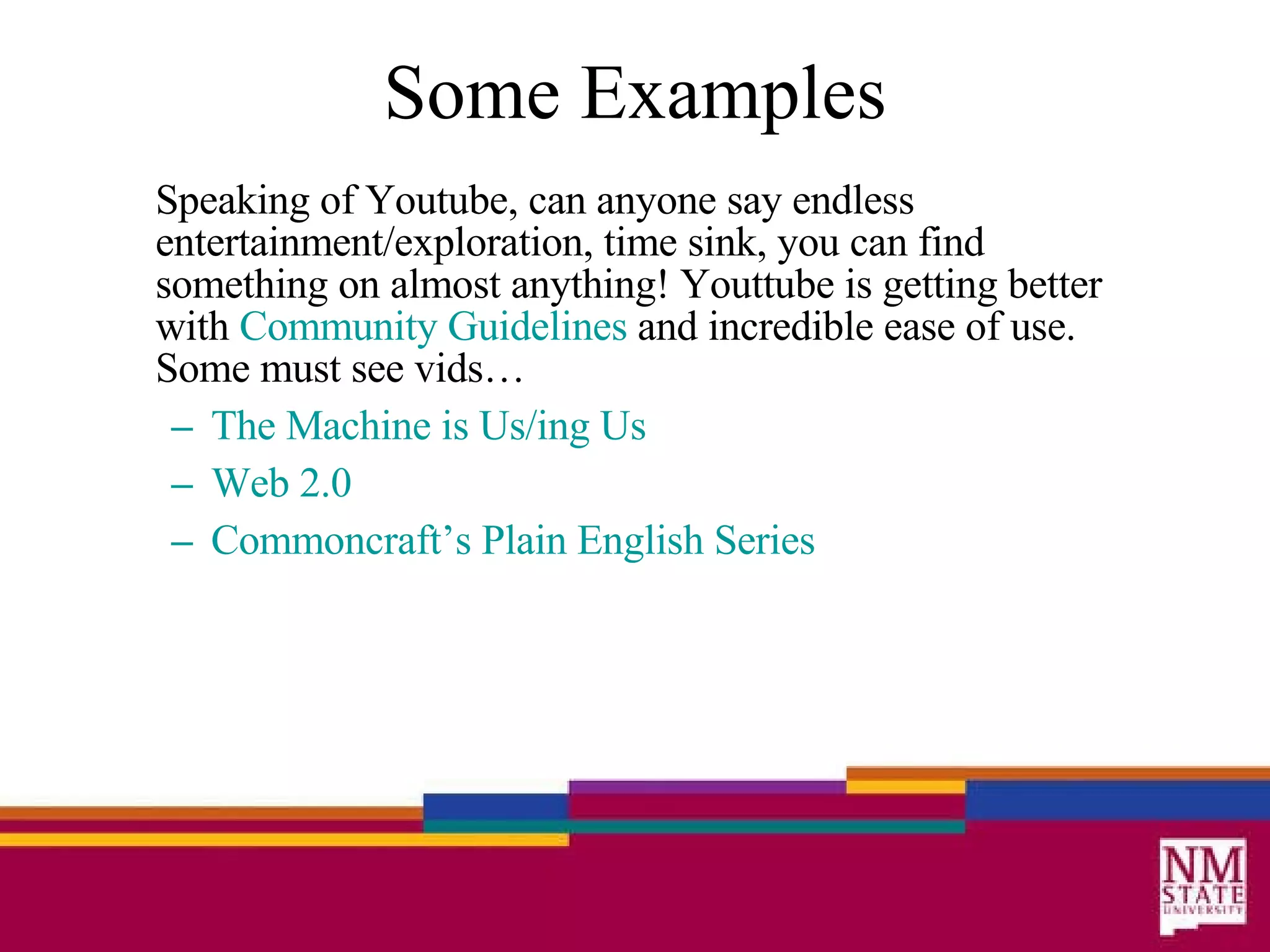 Some Examples Speaking of Youtube, can anyone say endless entertainment/exploration, time sink, you can find something on almost anything! Youttube is getting better with  Community Guidelines  and incredible ease of use. Some must see vids… The Machine is  Us/ing  Us Web 2.0 Commoncraft’s  Plain English Series 
