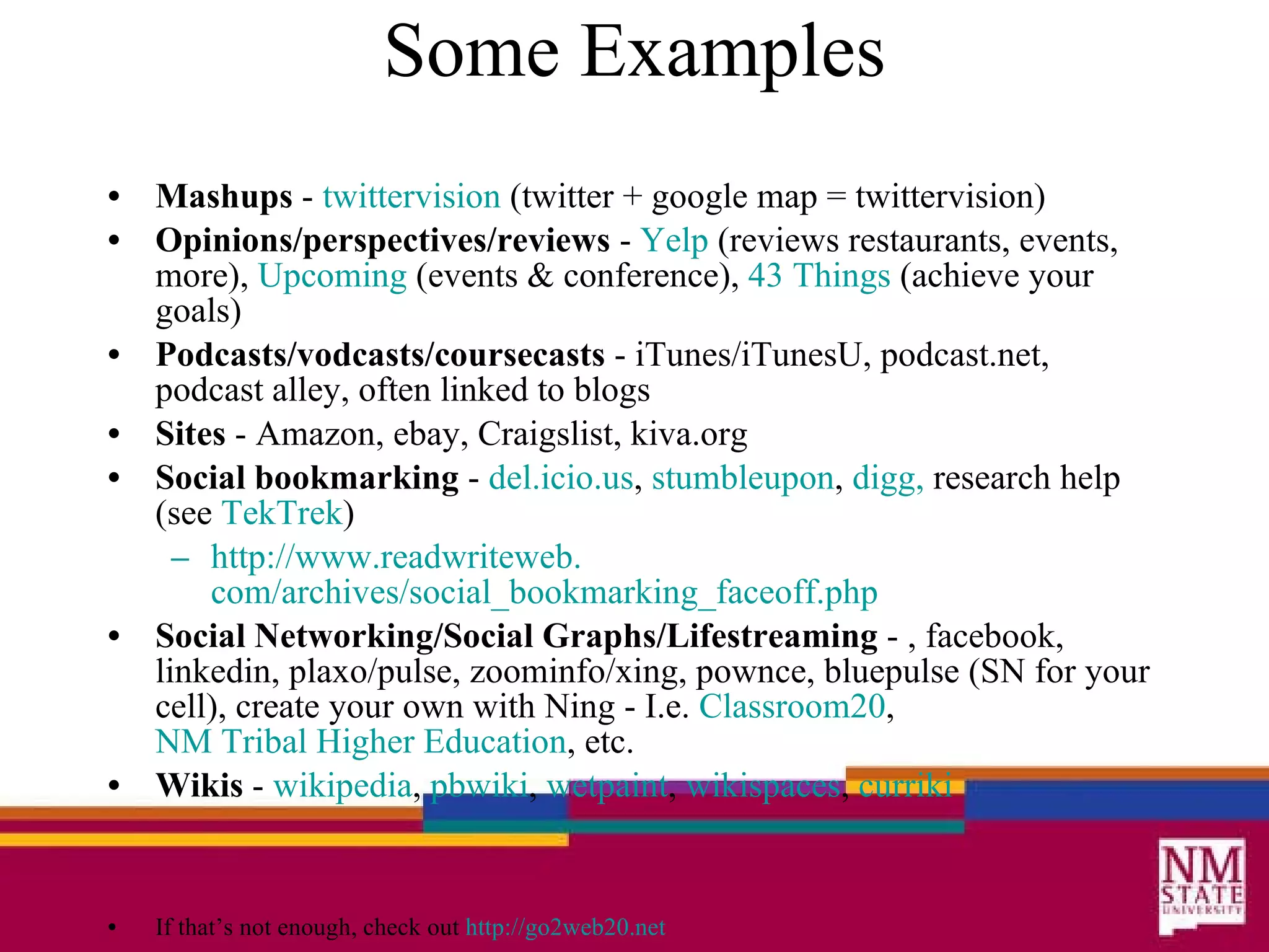 Some Examples Mashups  -  twittervision  (twitter + google map = twittervision) Opinions/perspectives/reviews  -  Yelp  (reviews restaurants, events, more),  Upcoming  (events & conference),  43 Things  (achieve your goals) Podcasts/vodcasts/coursecasts  - iTunes/iTunesU, podcast.net, podcast alley, often linked to blogs Sites  - Amazon, ebay, Craigslist, kiva.org Social bookmarking  -  del. icio .us ,  stumbleupon ,  digg ,  research help (see  TekTrek ) http://www. readwriteweb . com/archives/social_bookmarking_faceoff . php Social Networking/Social Graphs/Lifestreaming  - , facebook, linkedin, plaxo/pulse, zoominfo/xing, pownce, bluepulse (SN for your cell), create your own with Ning - I.e.  Classroom20 ,  NM Tribal Higher Education , etc. Wikis  -  wikipedia ,  pbwiki ,  wetpaint ,  wikispaces ,  curriki If that’s not enough, check out  http://go2web20.net 