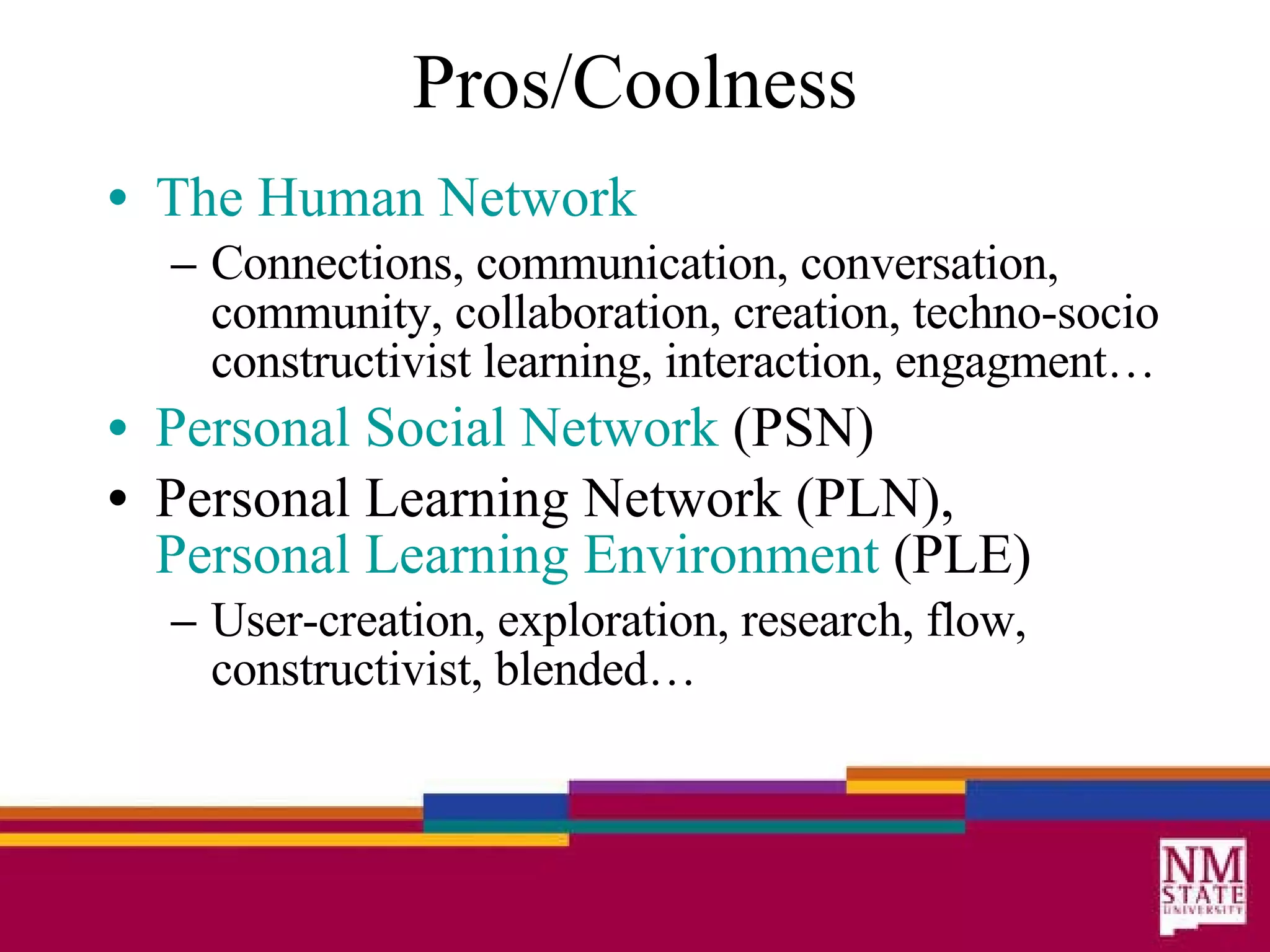 Pros/Coolness The Human Network Connections, communication, conversation, community, collaboration, creation, techno-socio constructivist learning, interaction, engagment… Personal Social Network  (PSN) Personal Learning Network (PLN),  Personal Learning Environment  (PLE)  User-creation, exploration, research, flow, constructivist, blended… 