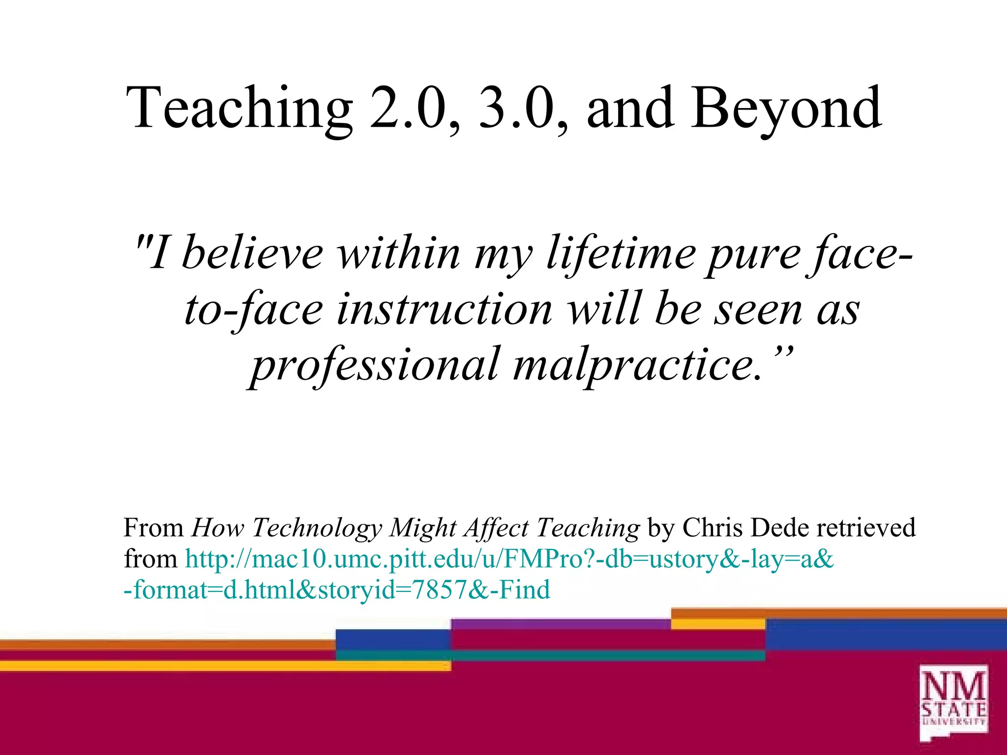 Teaching 2.0, 3.0, and Beyond "I believe within my lifetime pure face-to-face instruction will be seen as professional malpractice.” From  How Technology Might Affect Teaching  by Chris Dede retrieved from  http://mac10. umc . pitt . edu/u/FMPro ? -db=ustory &-lay=a& -format=d .html& storyid=7857 &-Find 