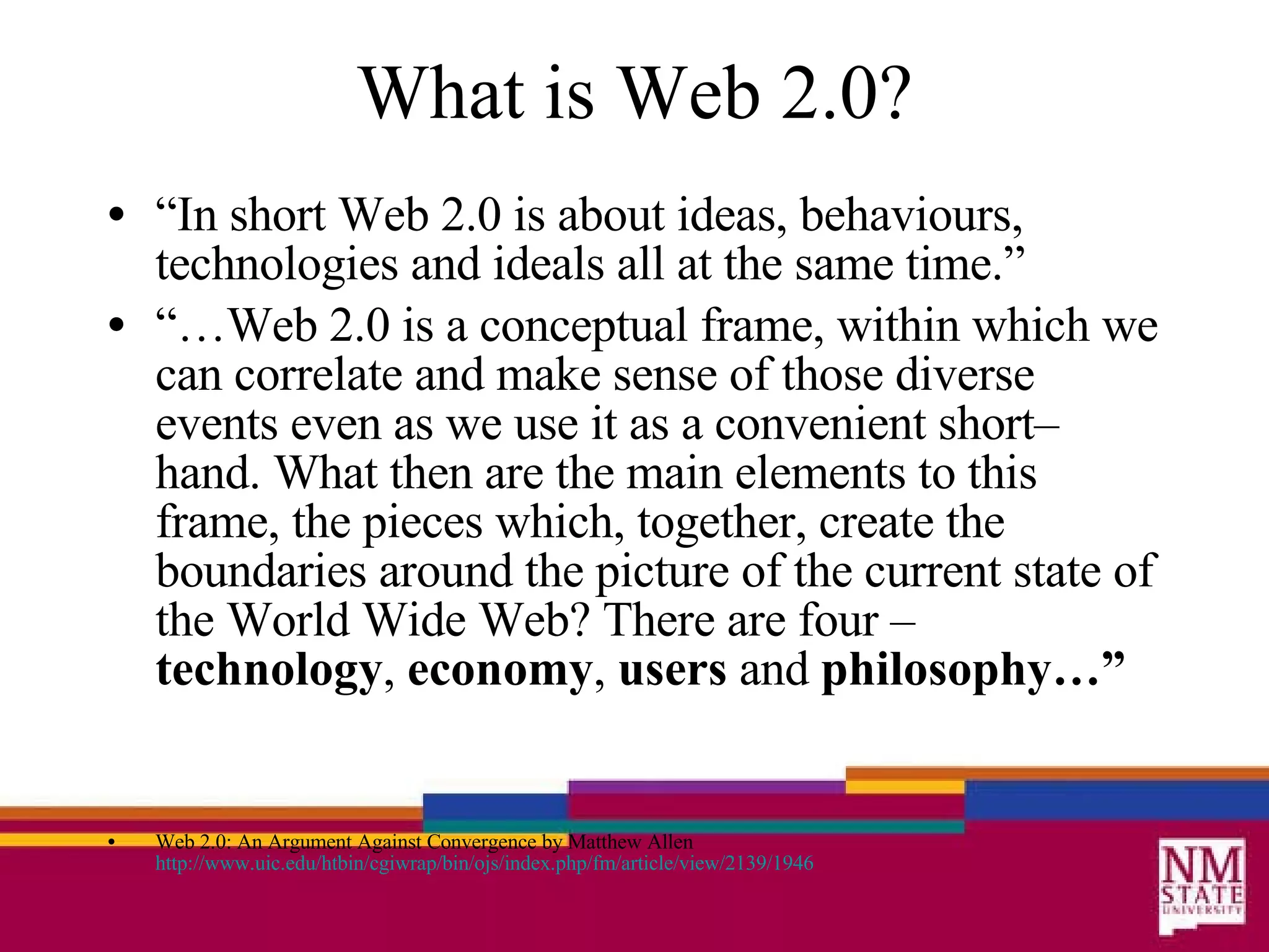 What is Web 2.0? “ In short Web 2.0 is about ideas, behaviours, technologies and ideals all at the same time.” “… Web 2.0 is a conceptual frame, within which we can correlate and make sense of those diverse events even as we use it as a convenient short–hand. What then are the main elements to this frame, the pieces which, together, create the boundaries around the picture of the current state of the World Wide Web? There are four –  technology ,  economy ,  users  and  philosophy…” Web 2.0: An Argument Against Convergence by Matthew Allen http://www. uic . edu/htbin/cgiwrap/bin/ojs/index .php/fm/article/view/2139/1946 