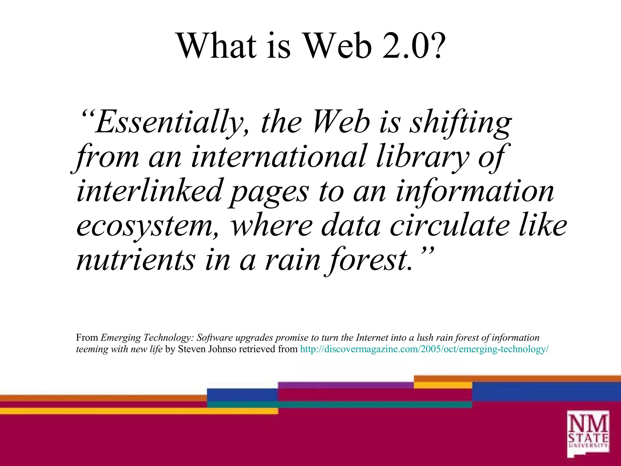 What is Web 2.0? “ Essentially, the Web is shifting from an international library of interlinked pages to an information ecosystem, where data circulate like nutrients in a rain forest.” From  Emerging Technology: Software upgrades promise to turn the Internet into a lush rain forest of information teeming with new life  by Steven Johnso retrieved from  http: //discovermagazine .com/2005/oct/emerging-technology/ 