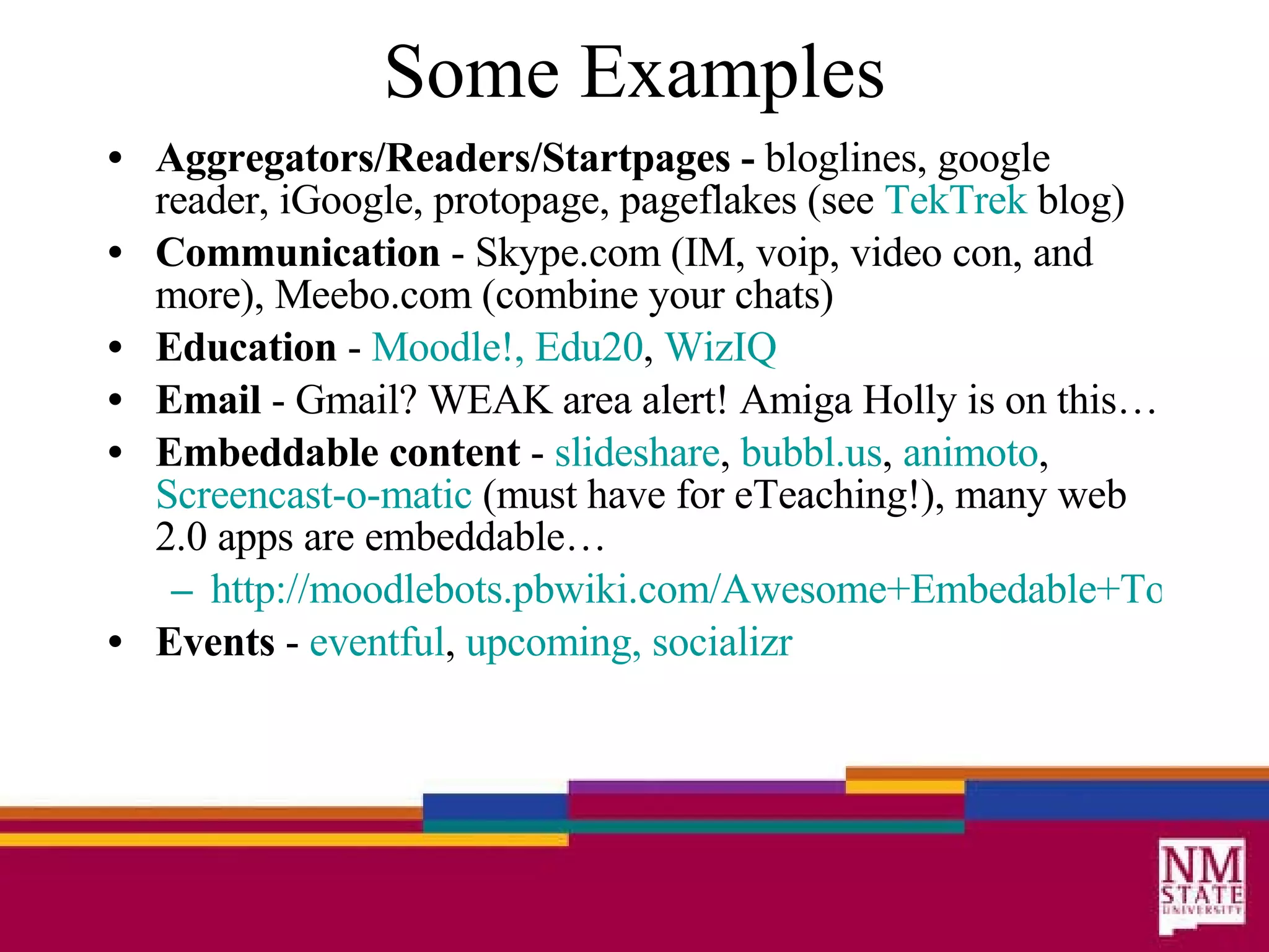 Some Examples Aggregators/Readers/Startpages -  bloglines, google reader, iGoogle, protopage, pageflakes (see  TekTrek  blog) Communication  - Skype.com (IM, voip, video con, and more), Meebo.com (combine your chats) Education  -  Moodle !,   Edu20 ,  WizIQ   Email  - Gmail? WEAK area alert! Amiga Holly is on this… Embeddable content  -  slideshare ,  bubbl .us ,  animoto ,  Screencast-o-matic  (must have for eTeaching!), many web 2.0 apps are embeddable… http://moodlebots.pbwiki.com/Awesome+Embedable+Tools Events  -  eventful ,  upcoming,   socializr 